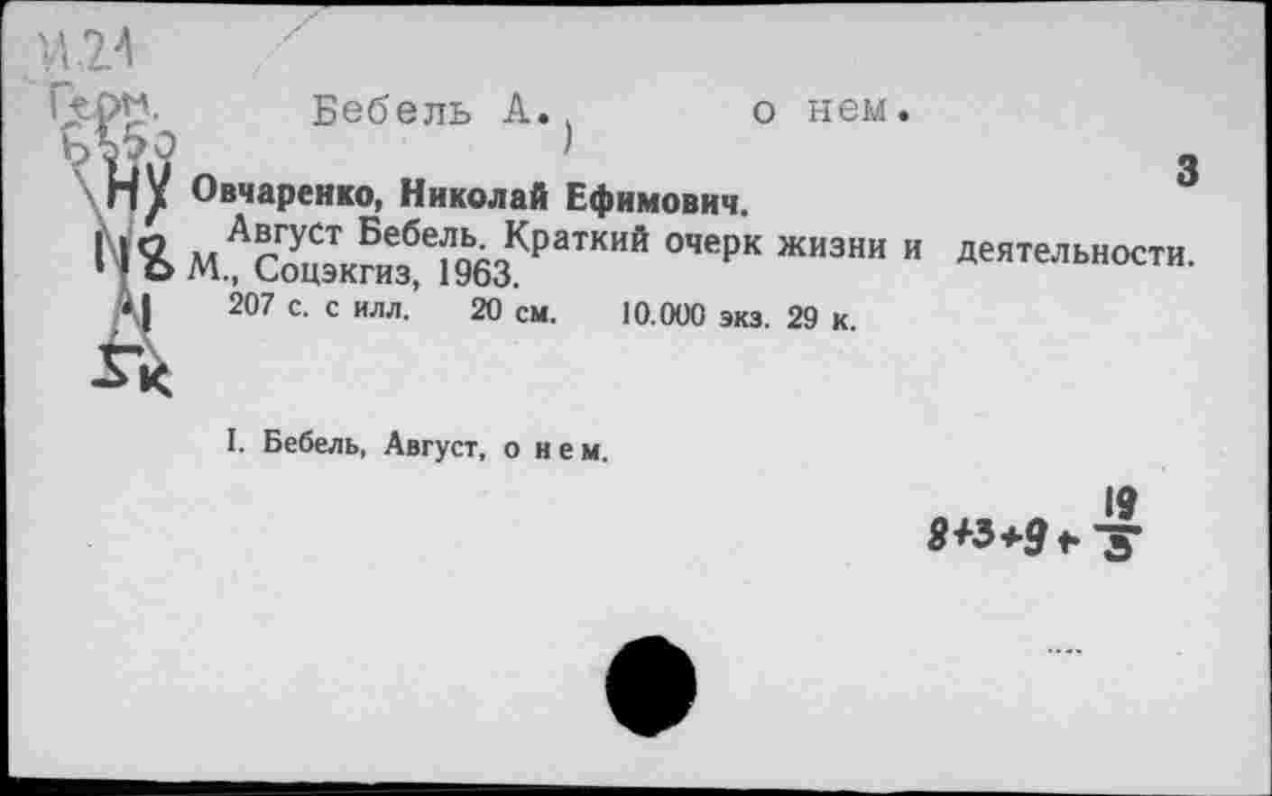 ﻿Бебель А.	о нем.
3
Овчаренко, Николай Ефимович.
Август Бебель. Краткий очерк жизни и деятельности. М., Соцэкгиз, 1963.
207 с. с илл. 20 см. 10.000 экз. 29 к.
I. Бебель, Август, о и е м.
19